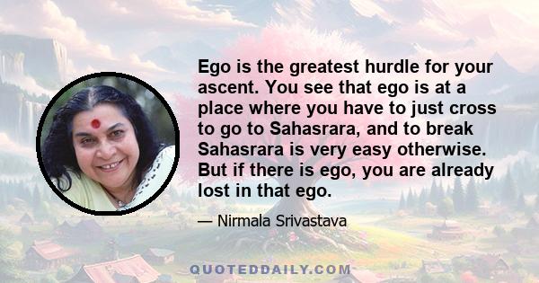 Ego is the greatest hurdle for your ascent. You see that ego is at a place where you have to just cross to go to Sahasrara, and to break Sahasrara is very easy otherwise. But if there is ego, you are already lost in