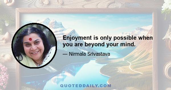 Enjoyment is only possible when you are beyond your mind.