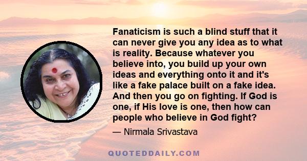 Fanaticism is such a blind stuff that it can never give you any idea as to what is reality. Because whatever you believe into, you build up your own ideas and everything onto it and it's like a fake palace built on a