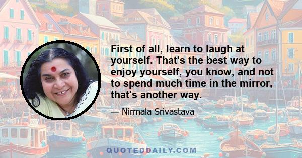 First of all, learn to laugh at yourself. That's the best way to enjoy yourself, you know, and not to spend much time in the mirror, that's another way.