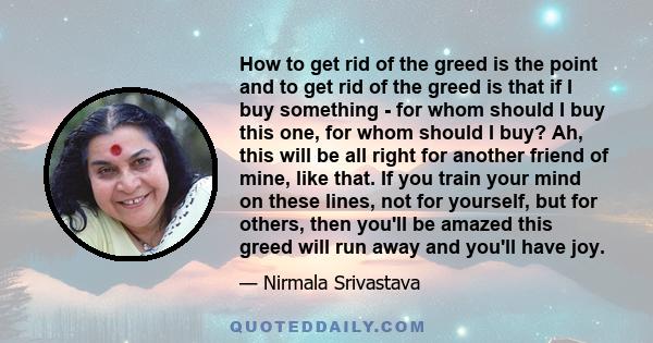 How to get rid of the greed is the point and to get rid of the greed is that if I buy something - for whom should I buy this one, for whom should I buy? Ah, this will be all right for another friend of mine, like that.