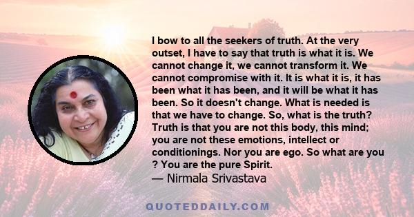 I bow to all the seekers of truth. At the very outset, I have to say that truth is what it is. We cannot change it, we cannot transform it. We cannot compromise with it. It is what it is, it has been what it has been,