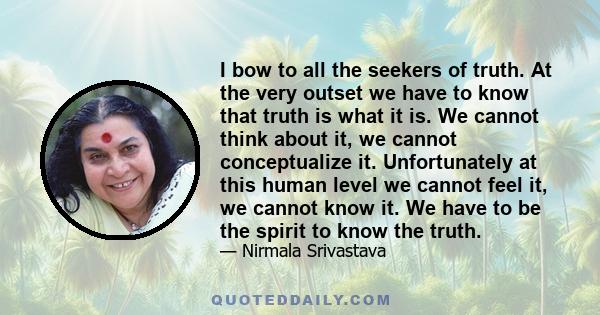 I bow to all the seekers of truth. At the very outset we have to know that truth is what it is. We cannot think about it, we cannot conceptualize it. Unfortunately at this human level we cannot feel it, we cannot know