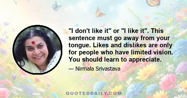 I don't like it or I like it. This sentence must go away from your tongue. Likes and dislikes are only for people who have limited vision. You should learn to appreciate.