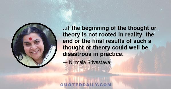 ..if the beginning of the thought or theory is not rooted in reality, the end or the final results of such a thought or theory could well be disastrous in practice.