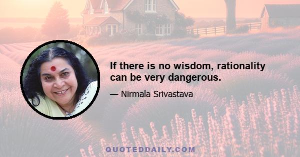 If there is no wisdom, rationality can be very dangerous.