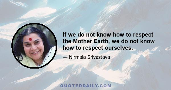 If we do not know how to respect the Mother Earth, we do not know how to respect ourselves.