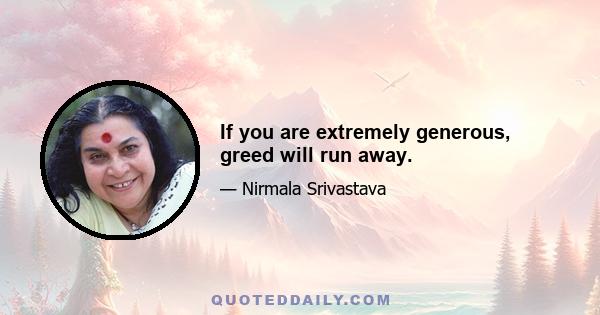 If you are extremely generous, greed will run away.