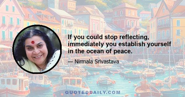 If you could stop reflecting, immediately you establish yourself in the ocean of peace.