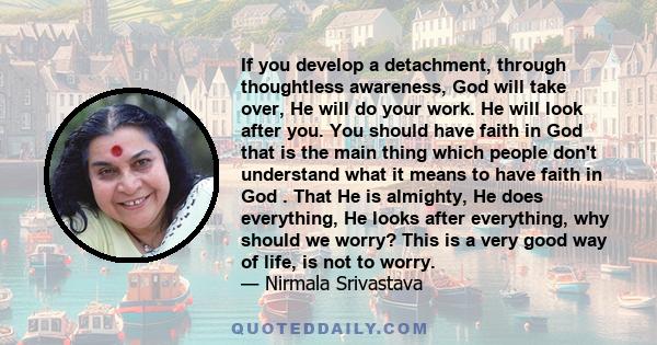 If you develop a detachment, through thoughtless awareness, God will take over, He will do your work. He will look after you. You should have faith in God that is the main thing which people don't understand what it