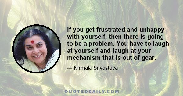 If you get frustrated and unhappy with yourself, then there is going to be a problem. You have to laugh at yourself and laugh at your mechanism that is out of gear.