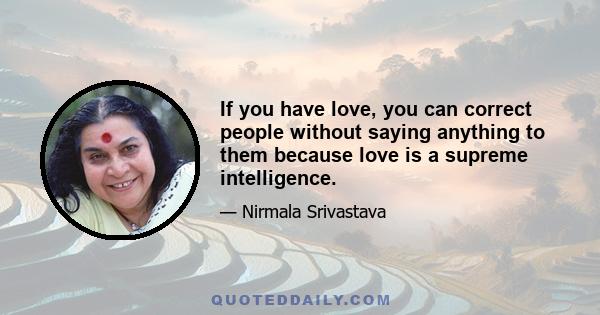 If you have love, you can correct people without saying anything to them because love is a supreme intelligence.