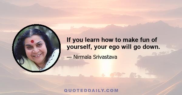 If you learn how to make fun of yourself, your ego will go down.