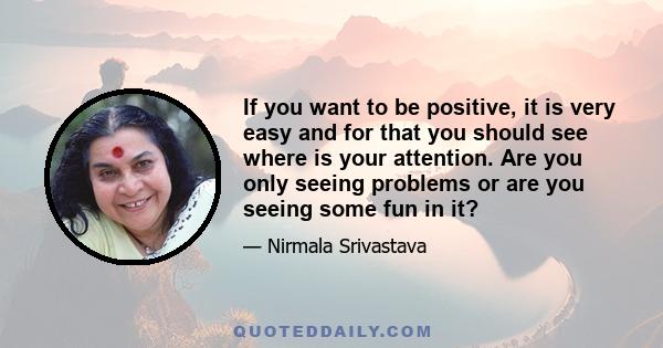 If you want to be positive, it is very easy and for that you should see where is your attention. Are you only seeing problems or are you seeing some fun in it?