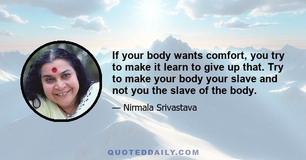 If your body wants comfort, you try to make it learn to give up that. Try to make your body your slave and not you the slave of the body.