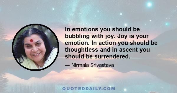 In emotions you should be bubbling with joy. Joy is your emotion. In action you should be thoughtless and in ascent you should be surrendered.