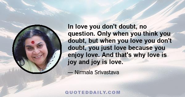 In love you don't doubt, no question. Only when you think you doubt, but when you love you don't doubt, you just love because you enjoy love. And that's why love is joy and joy is love.