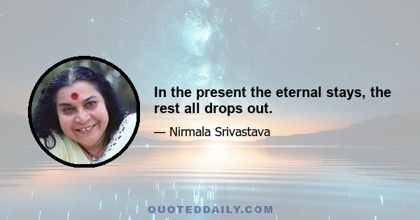 In the present the eternal stays, the rest all drops out.