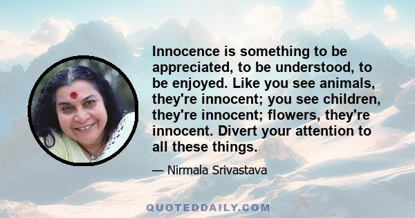 Innocence is something to be appreciated, to be understood, to be enjoyed. Like you see animals, they're innocent; you see children, they're innocent; flowers, they're innocent. Divert your attention to all these things.