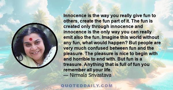 Innocence is the way you really give fun to others, create the fun part of it. The fun is created only through innocence and innocence is the only way you can really emit also the fun. Imagine this world without any