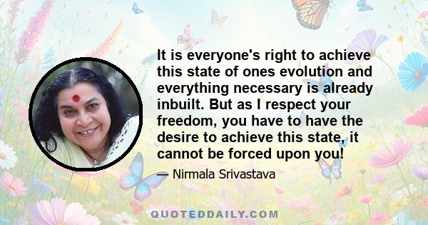 It is everyone's right to achieve this state of ones evolution and everything necessary is already inbuilt. But as I respect your freedom, you have to have the desire to achieve this state, it cannot be forced upon you!