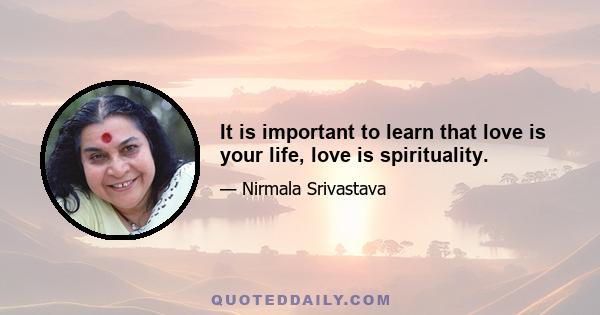 It is important to learn that love is your life, love is spirituality.