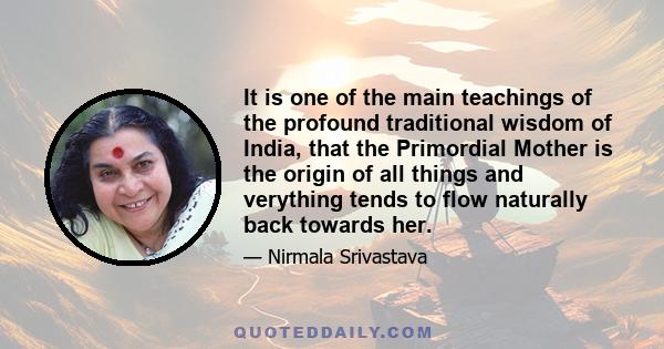 It is one of the main teachings of the profound traditional wisdom of India, that the Primordial Mother is the origin of all things and verything tends to flow naturally back towards her.