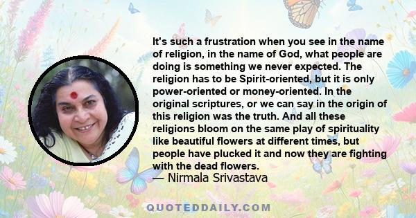 It's such a frustration when you see in the name of religion, in the name of God, what people are doing is something we never expected. The religion has to be Spirit-oriented, but it is only power-oriented or