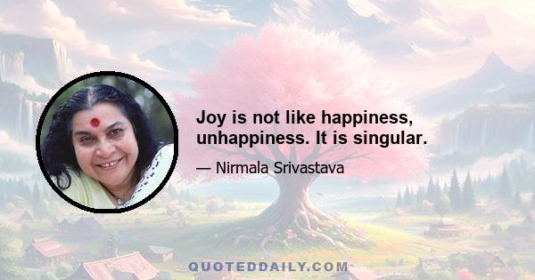 Joy is not like happiness, unhappiness. It is singular.