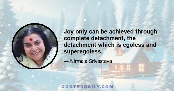 Joy only can be achieved through complete detachment, the detachment which is egoless and superegoless.