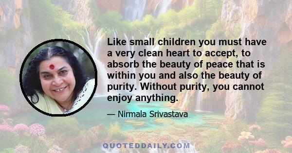 Like small children you must have a very clean heart to accept, to absorb the beauty of peace that is within you and also the beauty of purity. Without purity, you cannot enjoy anything.