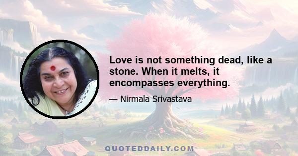 Love is not something dead, like a stone. When it melts, it encompasses everything.