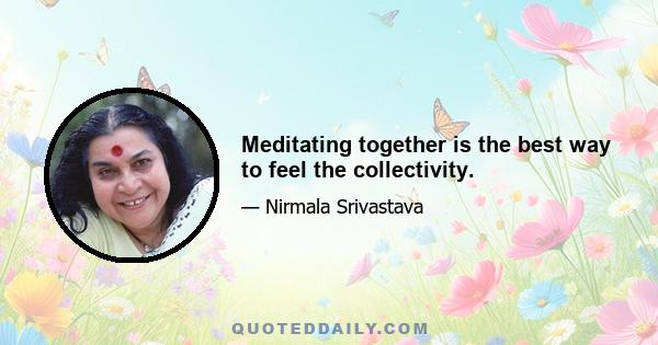 Meditating together is the best way to feel the collectivity.