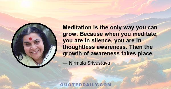 Meditation is the only way you can grow. Because when you meditate, you are in silence, you are in thoughtless awareness. Then the growth of awareness takes place.