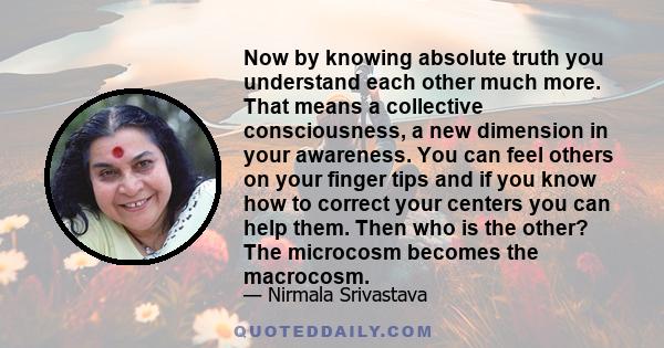 Now by knowing absolute truth you understand each other much more. That means a collective consciousness, a new dimension in your awareness. You can feel others on your finger tips and if you know how to correct your