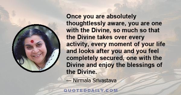 Once you are absolutely thoughtlessly aware, you are one with the Divine, so much so that the Divine takes over every activity, every moment of your life and looks after you and you feel completely secured, one with the 