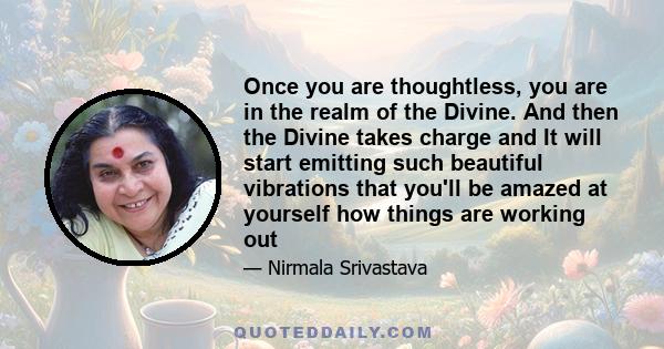 Once you are thoughtless, you are in the realm of the Divine. And then the Divine takes charge and It will start emitting such beautiful vibrations that you'll be amazed at yourself how things are working out