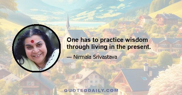 One has to practice wisdom through living in the present.