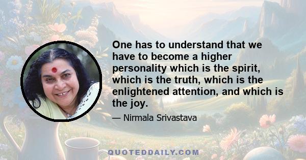 One has to understand that we have to become a higher personality which is the spirit, which is the truth, which is the enlightened attention, and which is the joy.