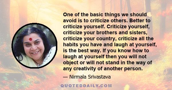 One of the basic things we should avoid is to criticize others. Better to criticize yourself. Criticize yourself, criticize your brothers and sisters, criticize your country, criticize all the habits you have and laugh