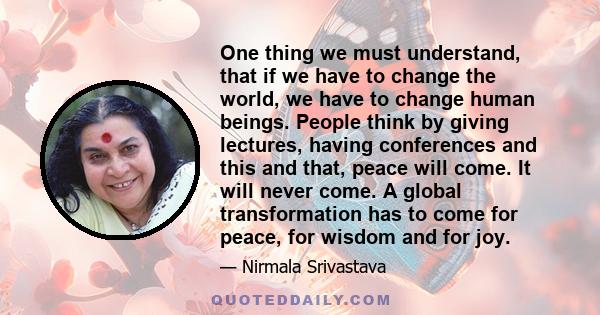 One thing we must understand, that if we have to change the world, we have to change human beings. People think by giving lectures, having conferences and this and that, peace will come. It will never come. A global