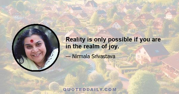 Reality is only possible if you are in the realm of joy.