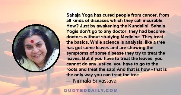 Sahaja Yoga has cured people from cancer, from all kinds of diseases which they call incurable. How? Just by awakening the Kundalini. Sahaja Yogis don't go to any doctor, they had become doctors without studying