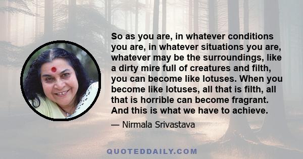 So as you are, in whatever conditions you are, in whatever situations you are, whatever may be the surroundings, like a dirty mire full of creatures and filth, you can become like lotuses. When you become like lotuses,