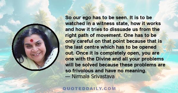 So our ego has to be seen. It is to be watched in a witness state, how it works and how it tries to dissuade us from the right path of movement. One has to be only careful on that point because that is the last centre