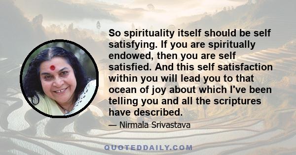 So spirituality itself should be self satisfying. If you are spiritually endowed, then you are self satisfied. And this self satisfaction within you will lead you to that ocean of joy about which I've been telling you