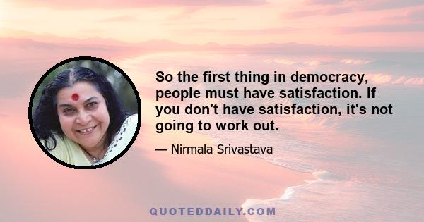 So the first thing in democracy, people must have satisfaction. If you don't have satisfaction, it's not going to work out.