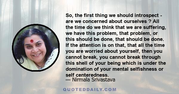 So, the first thing we should introspect - are we concerned about ourselves ? All the time do we think that we are suffering, we have this problem, that problem, or this should be done, that should be done. If the