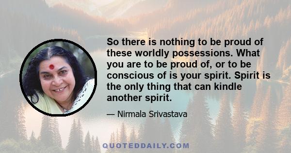 So there is nothing to be proud of these worldly possessions. What you are to be proud of, or to be conscious of is your spirit. Spirit is the only thing that can kindle another spirit.