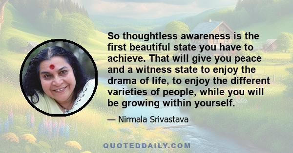 So thoughtless awareness is the first beautiful state you have to achieve. That will give you peace and a witness state to enjoy the drama of life, to enjoy the different varieties of people, while you will be growing